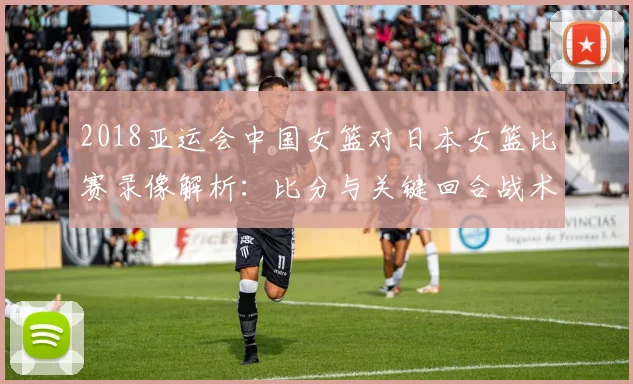 2018亚运会中国女篮对日本女篮比赛录像解析：比分与关键回合战术看点