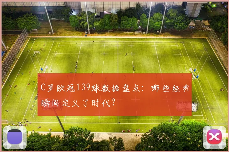 C罗欧冠139球数据盘点：哪些经典瞬间定义了时代？