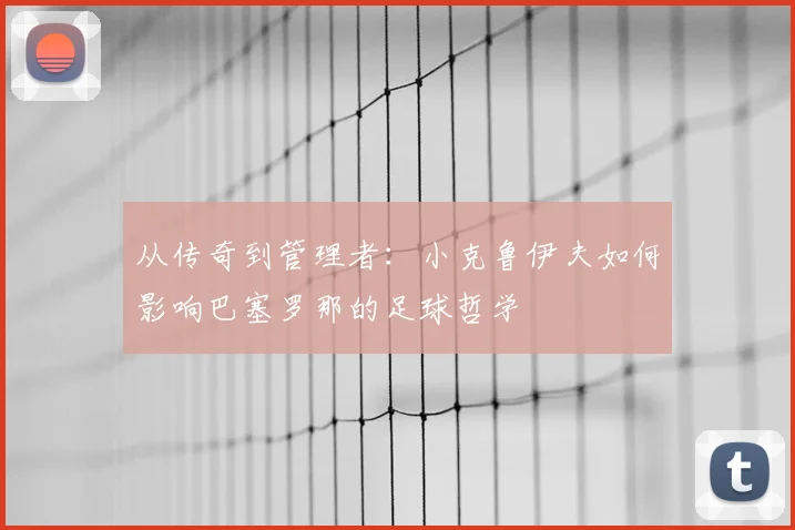 从传奇到管理者：小克鲁伊夫如何影响巴塞罗那的足球哲学