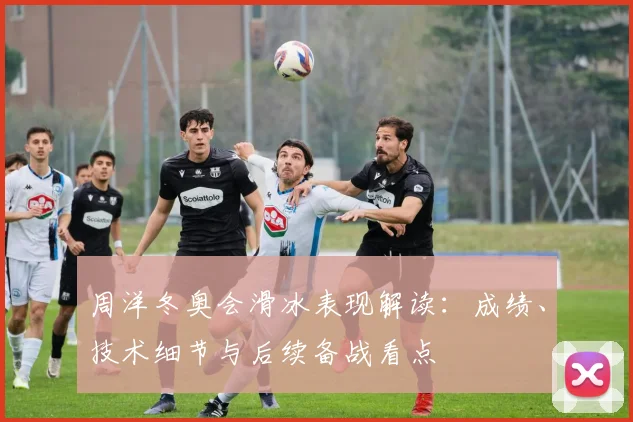 周洋冬奥会滑冰表现解读：成绩、技术细节与后续备战看点