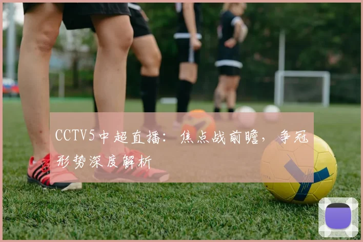 CCTV5中超直播：焦点战前瞻，争冠形势深度解析