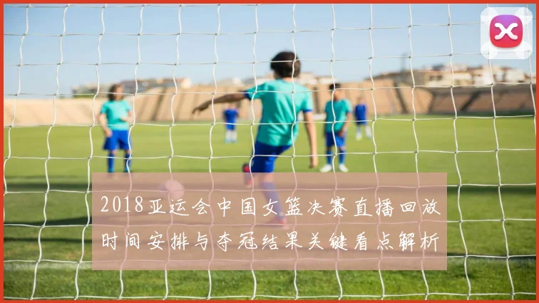 2018亚运会中国女篮决赛直播回放时间安排与夺冠结果关键看点解析