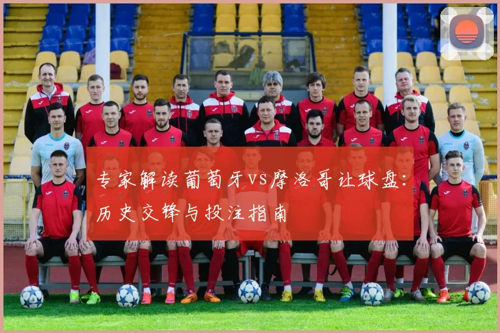 专家解读葡萄牙vs摩洛哥让球盘：历史交锋与投注指南