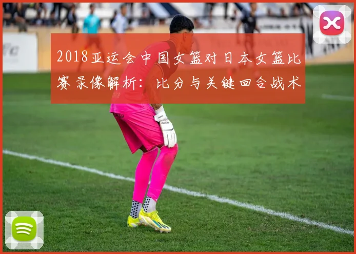 2018亚运会中国女篮对日本女篮比赛录像解析：比分与关键回合战术看点