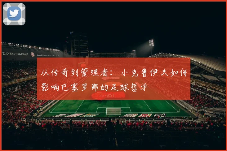 从传奇到管理者：小克鲁伊夫如何影响巴塞罗那的足球哲学