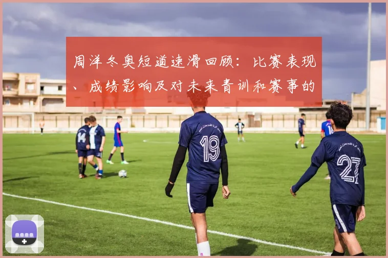 周洋冬奥短道速滑回顾：比赛表现、成绩影响及对未来青训和赛事的看点